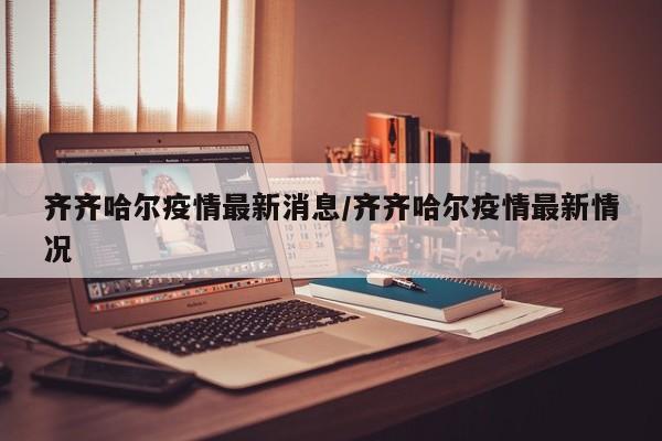 齐齐哈尔疫情最新消息/齐齐哈尔疫情最新情况