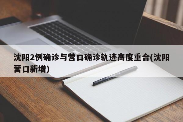 沈阳2例确诊与营口确诊轨迹高度重合(沈阳营口新增)