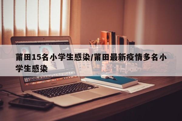 莆田15名小学生感染/莆田最新疫情多名小学生感染