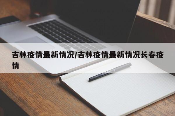 吉林疫情最新情况/吉林疫情最新情况长春疫情