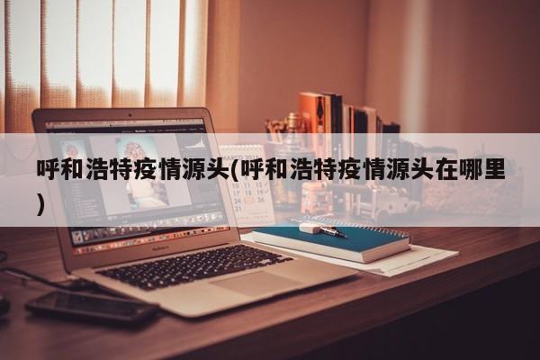 呼和浩特疫情源头(呼和浩特疫情源头在哪里)
