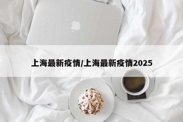 上海最新疫情/上海最新疫情2025