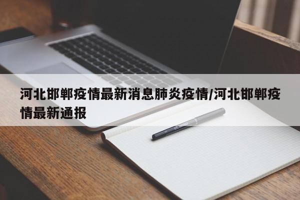 河北邯郸疫情最新消息肺炎疫情/河北邯郸疫情最新通报