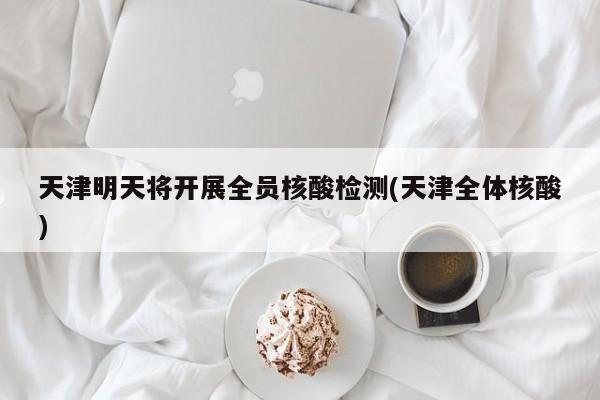 天津明天将开展全员核酸检测(天津全体核酸)