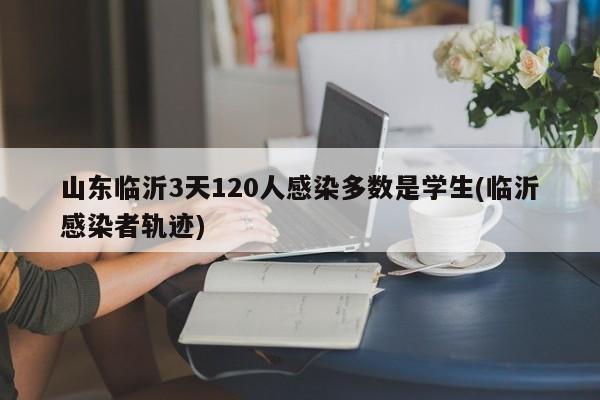 山东临沂3天120人感染多数是学生(临沂感染者轨迹)