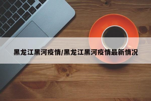 黑龙江黑河疫情/黑龙江黑河疫情最新情况