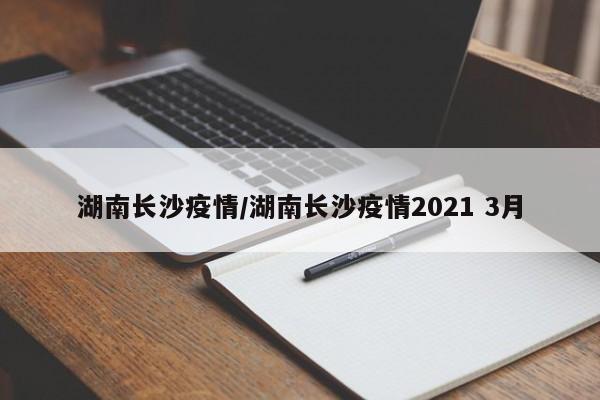 湖南长沙疫情/湖南长沙疫情2021 3月