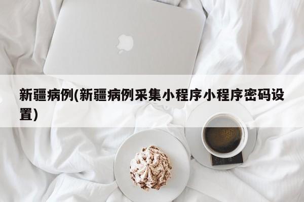 新疆病例(新疆病例采集小程序小程序密码设置)