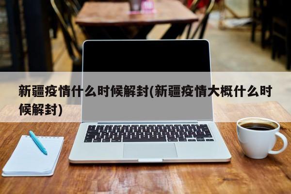 新疆疫情什么时候解封(新疆疫情大概什么时候解封)