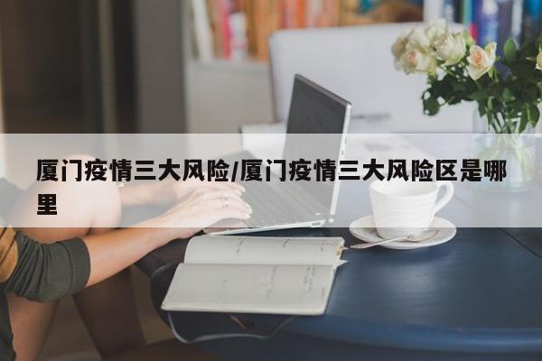 厦门疫情三大风险/厦门疫情三大风险区是哪里
