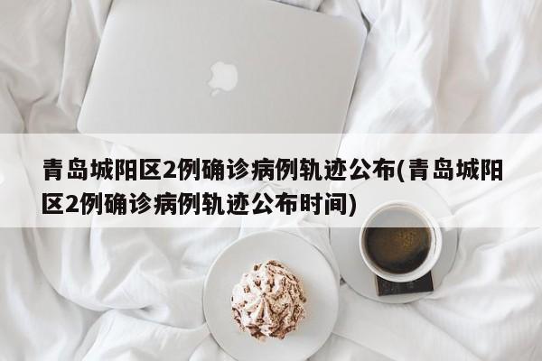 青岛城阳区2例确诊病例轨迹公布(青岛城阳区2例确诊病例轨迹公布时间)