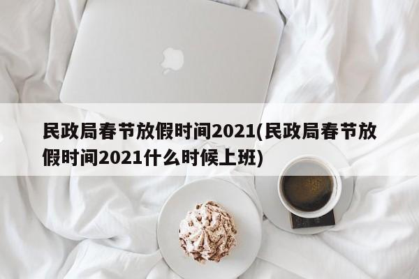 民政局春节放假时间2021(民政局春节放假时间2021什么时候上班)