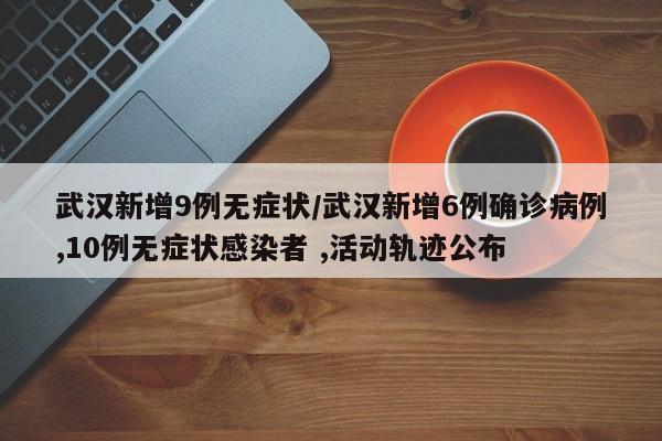武汉新增9例无症状/武汉新增6例确诊病例,10例无症状感染者 ,活动轨迹公布