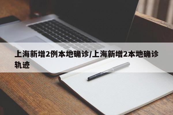 上海新增2例本地确诊/上海新增2本地确诊轨迹
