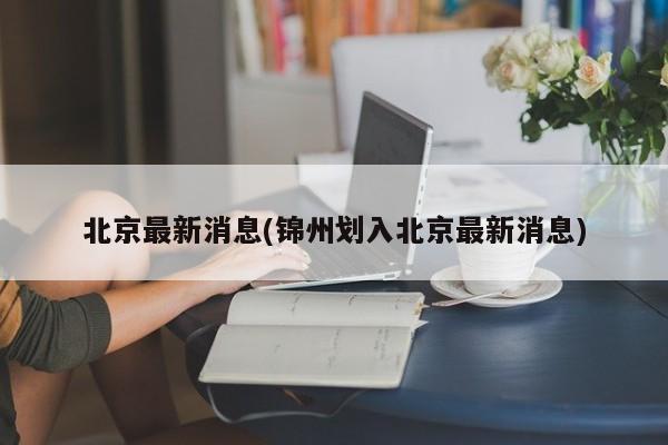 北京最新消息(锦州划入北京最新消息)