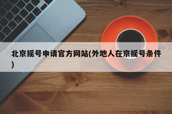 北京摇号申请官方网站(外地人在京摇号条件)