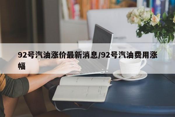 92号汽油涨价最新消息/92号汽油费用涨幅