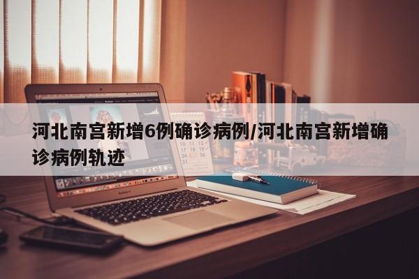 河北南宫新增6例确诊病例/河北南宫新增确诊病例轨迹