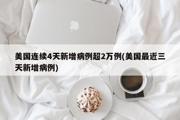 美国连续4天新增病例超2万例(美国最近三天新增病例)
