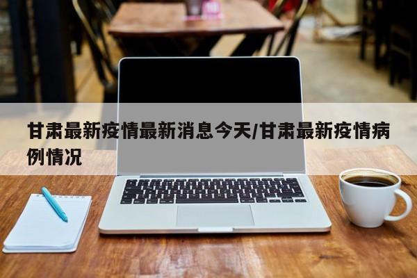 甘肃最新疫情最新消息今天/甘肃最新疫情病例情况
