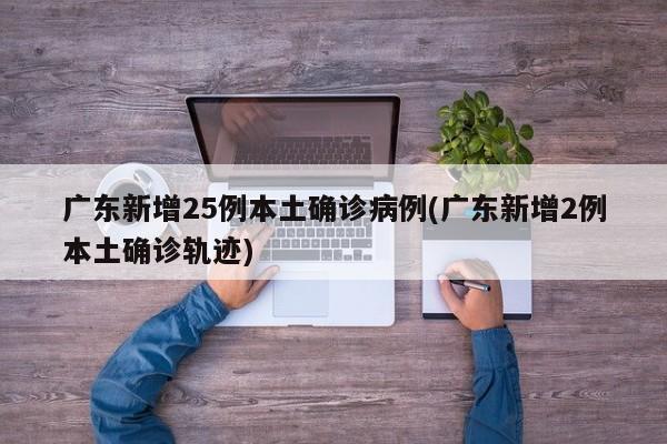 广东新增25例本土确诊病例(广东新增2例本土确诊轨迹)