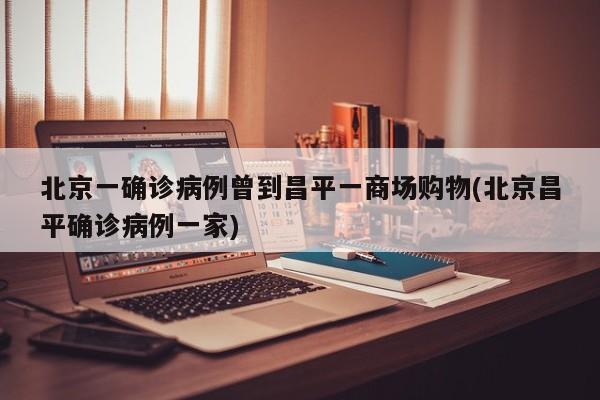 北京一确诊病例曾到昌平一商场购物(北京昌平确诊病例一家)