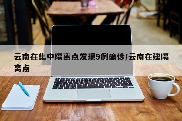 云南在集中隔离点发现9例确诊/云南在建隔离点