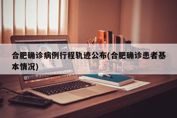 合肥确诊病例行程轨迹公布(合肥确诊患者基本情况)