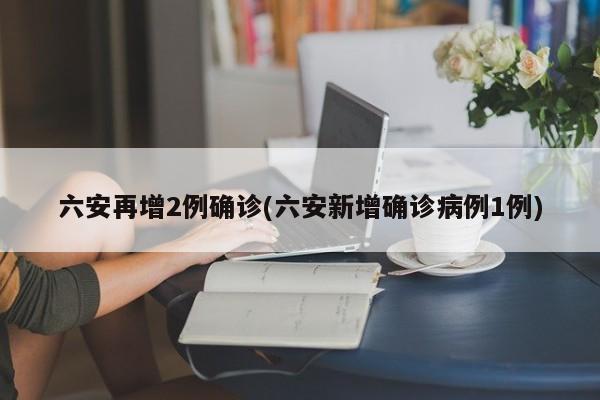六安再增2例确诊(六安新增确诊病例1例)