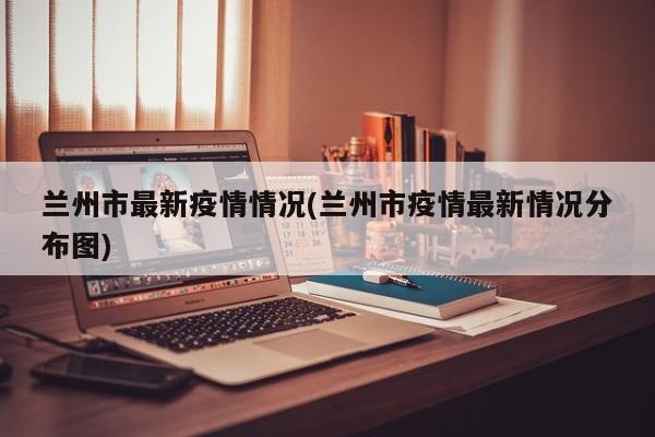 兰州市最新疫情情况(兰州市疫情最新情况分布图)