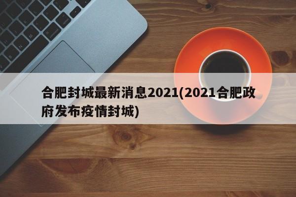 合肥封城最新消息2021(2021合肥政府发布疫情封城)