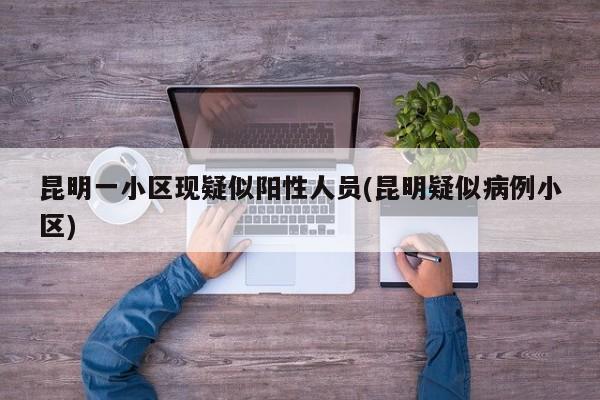 昆明一小区现疑似阳性人员(昆明疑似病例小区)