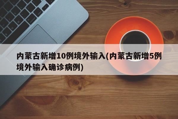 内蒙古新增10例境外输入(内蒙古新增5例境外输入确诊病例)