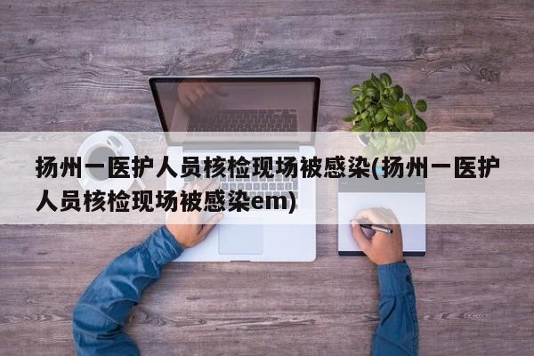 扬州一医护人员核检现场被感染(扬州一医护人员核检现场被感染em)