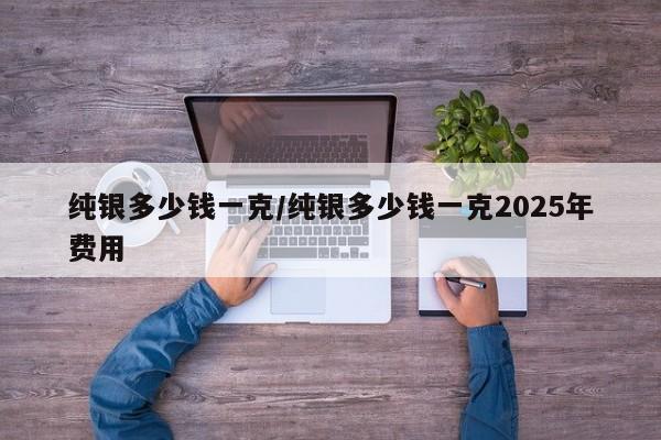 纯银多少钱一克/纯银多少钱一克2025年费用
