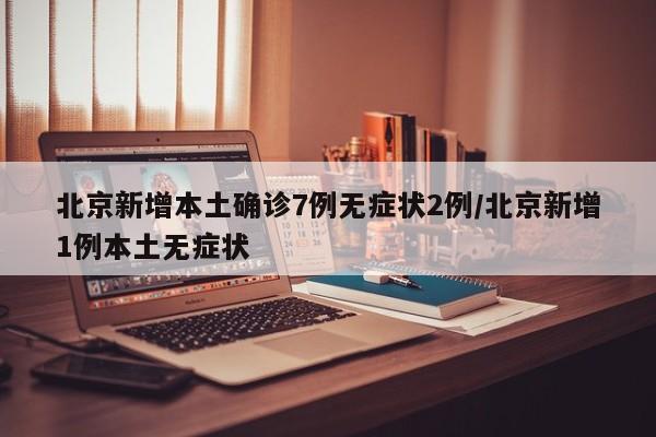 北京新增本土确诊7例无症状2例/北京新增1例本土无症状