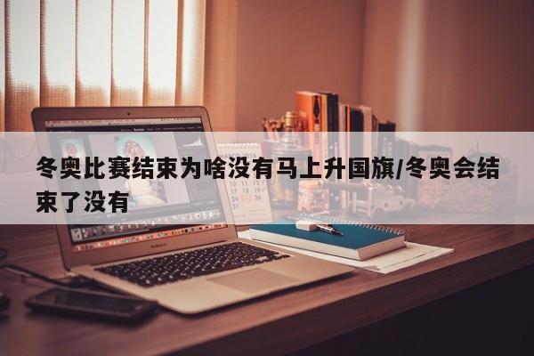 冬奥比赛结束为啥没有马上升国旗/冬奥会结束了没有