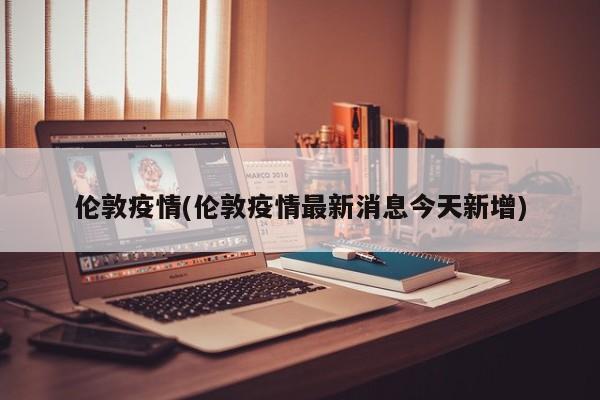 伦敦疫情(伦敦疫情最新消息今天新增)