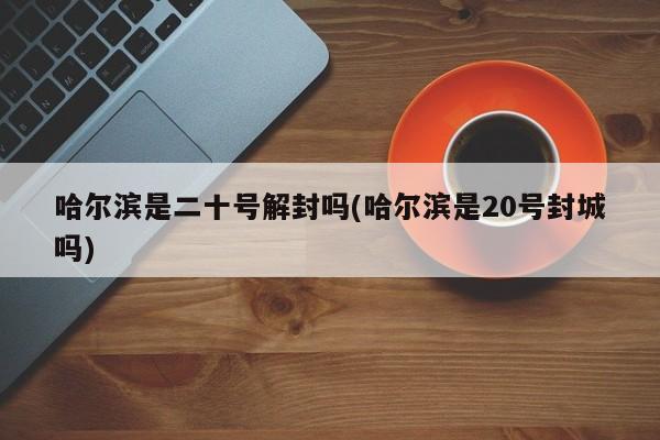 哈尔滨是二十号解封吗(哈尔滨是20号封城吗)