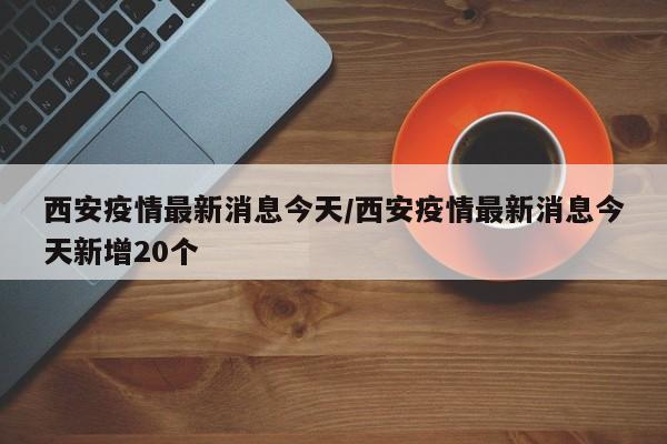 西安疫情最新消息今天/西安疫情最新消息今天新增20个