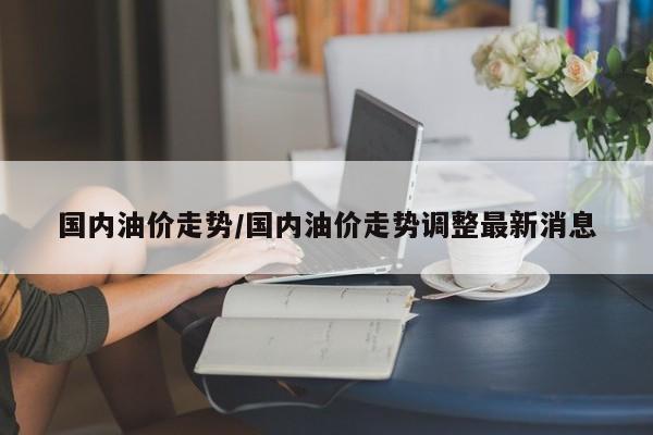 国内油价走势/国内油价走势调整最新消息