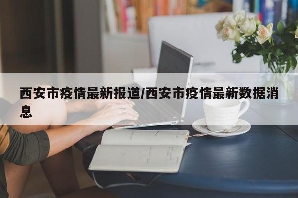 西安市疫情最新报道/西安市疫情最新数据消息