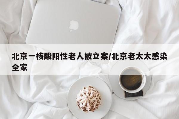 北京一核酸阳性老人被立案/北京老太太感染全家