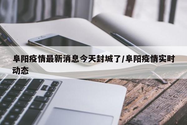 阜阳疫情最新消息今天封城了/阜阳疫情实时动态