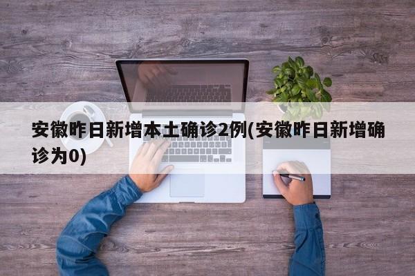 安徽昨日新增本土确诊2例(安徽昨日新增确诊为0)