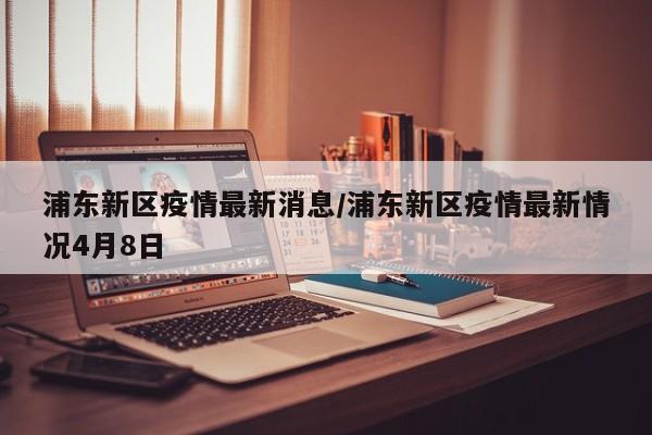 浦东新区疫情最新消息/浦东新区疫情最新情况4月8日
