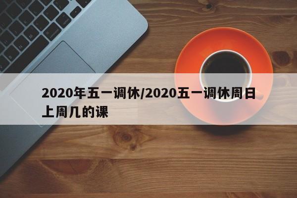 2020年五一调休/2020五一调休周日上周几的课