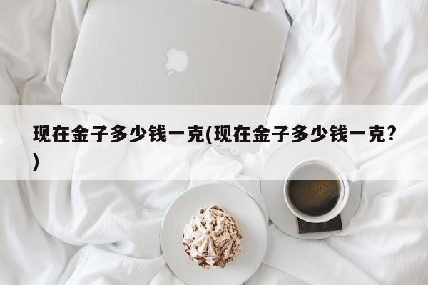 现在金子多少钱一克(现在金子多少钱一克?)