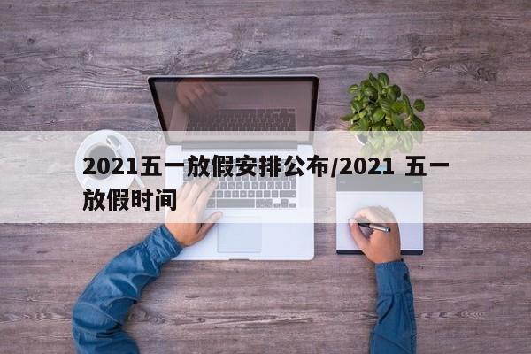 2021五一放假安排公布/2021 五一放假时间