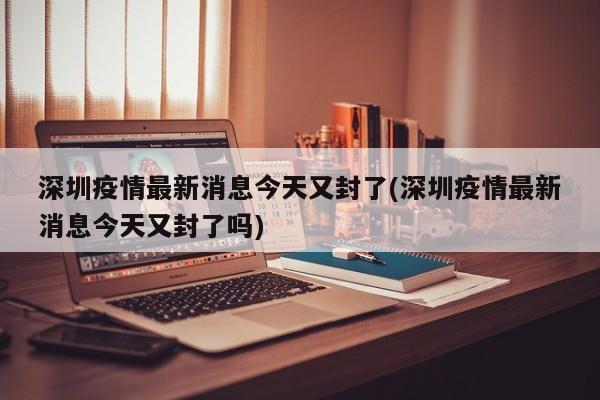 深圳疫情最新消息今天又封了(深圳疫情最新消息今天又封了吗)